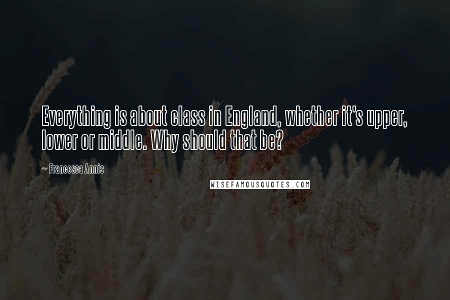 Francesca Annis Quotes: Everything is about class in England, whether it's upper, lower or middle. Why should that be?