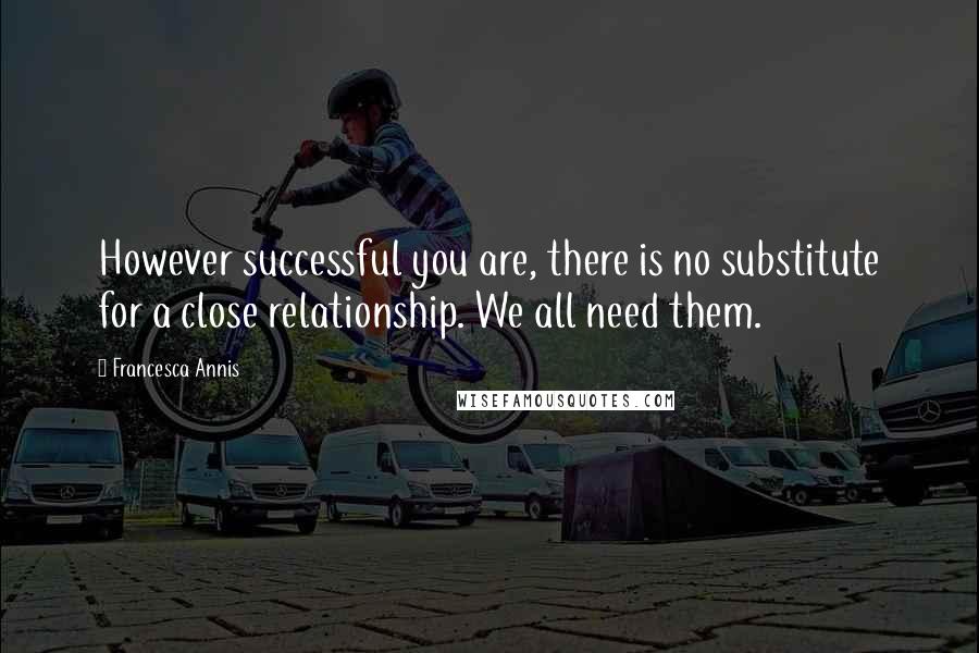 Francesca Annis Quotes: However successful you are, there is no substitute for a close relationship. We all need them.