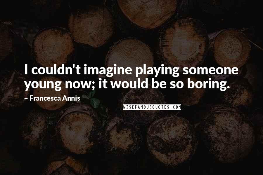 Francesca Annis Quotes: I couldn't imagine playing someone young now; it would be so boring.