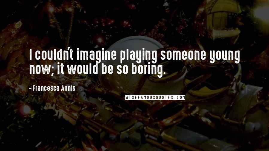 Francesca Annis Quotes: I couldn't imagine playing someone young now; it would be so boring.