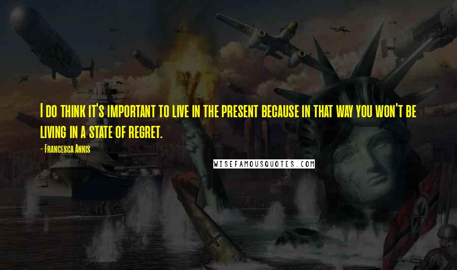 Francesca Annis Quotes: I do think it's important to live in the present because in that way you won't be living in a state of regret.