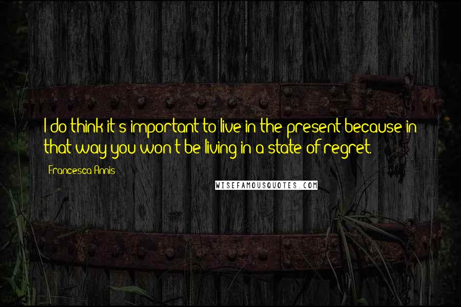 Francesca Annis Quotes: I do think it's important to live in the present because in that way you won't be living in a state of regret.