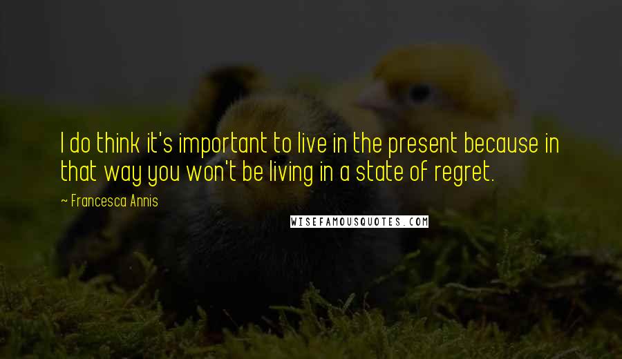 Francesca Annis Quotes: I do think it's important to live in the present because in that way you won't be living in a state of regret.