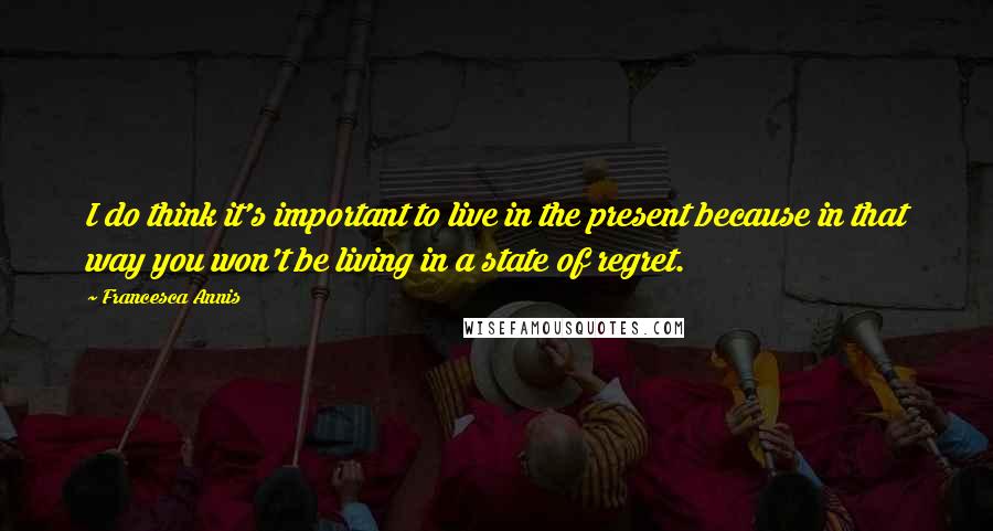 Francesca Annis Quotes: I do think it's important to live in the present because in that way you won't be living in a state of regret.