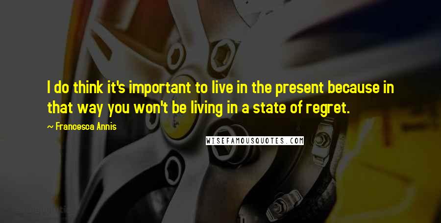 Francesca Annis Quotes: I do think it's important to live in the present because in that way you won't be living in a state of regret.