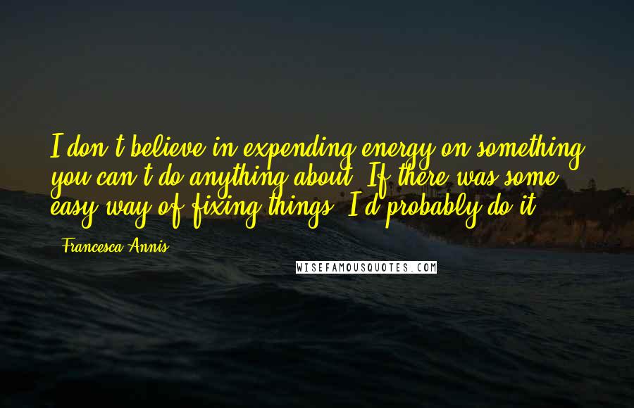 Francesca Annis Quotes: I don't believe in expending energy on something you can't do anything about. If there was some easy way of fixing things, I'd probably do it.