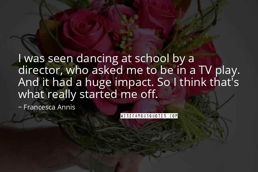 Francesca Annis Quotes: I was seen dancing at school by a director, who asked me to be in a TV play. And it had a huge impact. So I think that's what really started me off.