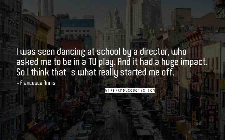 Francesca Annis Quotes: I was seen dancing at school by a director, who asked me to be in a TV play. And it had a huge impact. So I think that's what really started me off.