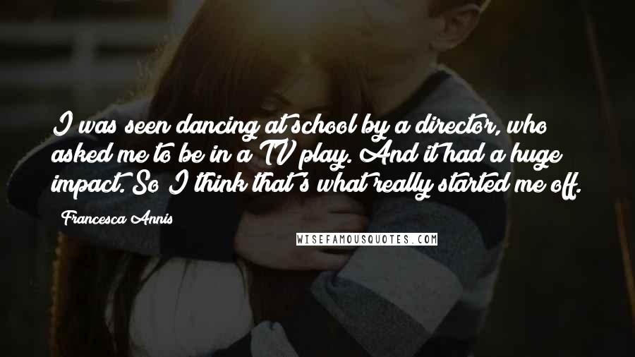 Francesca Annis Quotes: I was seen dancing at school by a director, who asked me to be in a TV play. And it had a huge impact. So I think that's what really started me off.