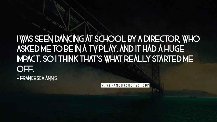 Francesca Annis Quotes: I was seen dancing at school by a director, who asked me to be in a TV play. And it had a huge impact. So I think that's what really started me off.