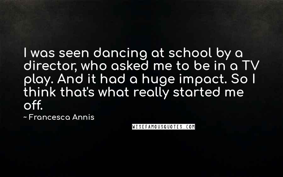 Francesca Annis Quotes: I was seen dancing at school by a director, who asked me to be in a TV play. And it had a huge impact. So I think that's what really started me off.