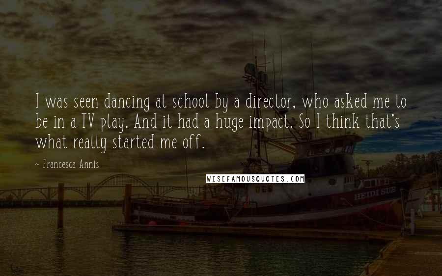 Francesca Annis Quotes: I was seen dancing at school by a director, who asked me to be in a TV play. And it had a huge impact. So I think that's what really started me off.