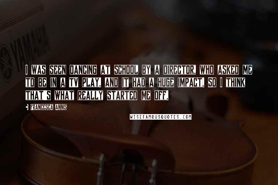 Francesca Annis Quotes: I was seen dancing at school by a director, who asked me to be in a TV play. And it had a huge impact. So I think that's what really started me off.