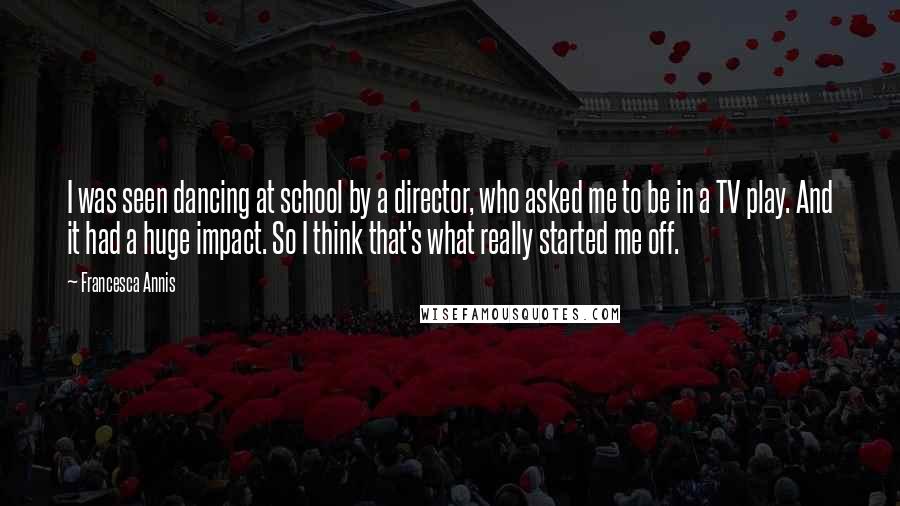 Francesca Annis Quotes: I was seen dancing at school by a director, who asked me to be in a TV play. And it had a huge impact. So I think that's what really started me off.