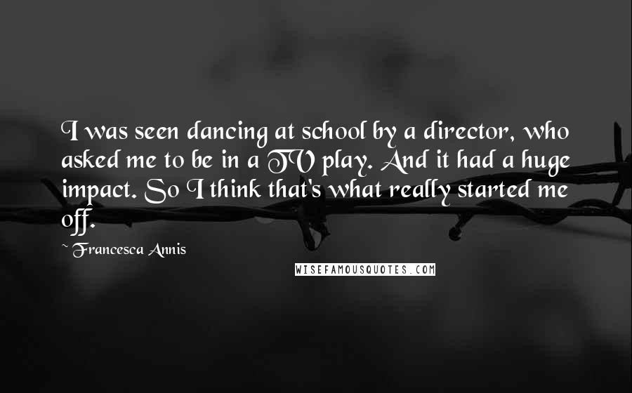 Francesca Annis Quotes: I was seen dancing at school by a director, who asked me to be in a TV play. And it had a huge impact. So I think that's what really started me off.