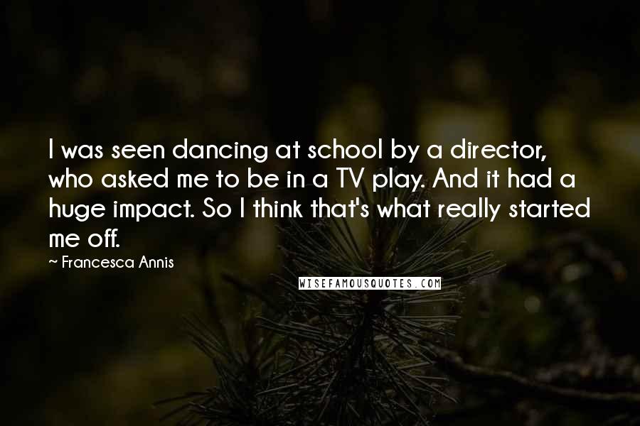 Francesca Annis Quotes: I was seen dancing at school by a director, who asked me to be in a TV play. And it had a huge impact. So I think that's what really started me off.