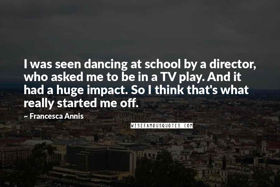 Francesca Annis Quotes: I was seen dancing at school by a director, who asked me to be in a TV play. And it had a huge impact. So I think that's what really started me off.