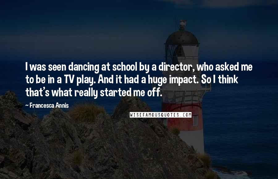 Francesca Annis Quotes: I was seen dancing at school by a director, who asked me to be in a TV play. And it had a huge impact. So I think that's what really started me off.