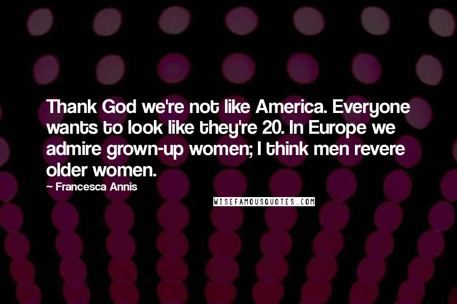 Francesca Annis Quotes: Thank God we're not like America. Everyone wants to look like they're 20. In Europe we admire grown-up women; I think men revere older women.