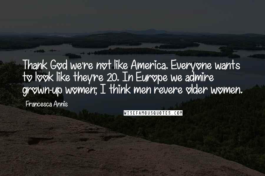 Francesca Annis Quotes: Thank God we're not like America. Everyone wants to look like they're 20. In Europe we admire grown-up women; I think men revere older women.