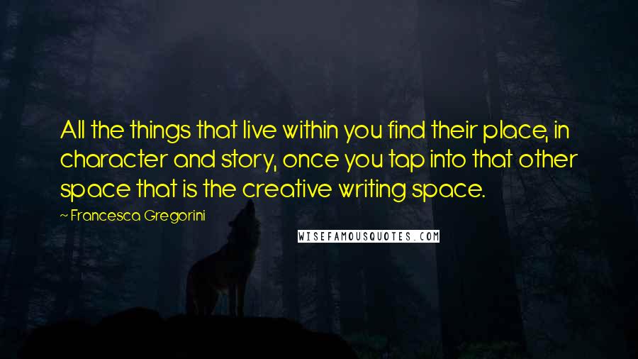 Francesca Gregorini Quotes: All the things that live within you find their place, in character and story, once you tap into that other space that is the creative writing space.