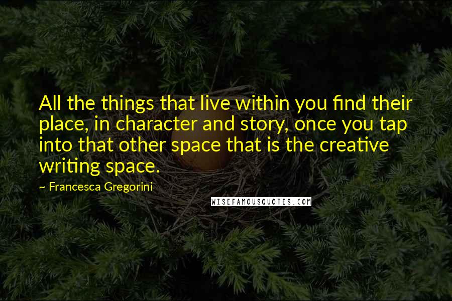 Francesca Gregorini Quotes: All the things that live within you find their place, in character and story, once you tap into that other space that is the creative writing space.