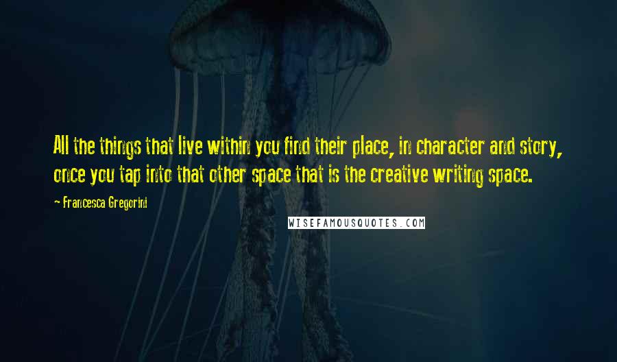 Francesca Gregorini Quotes: All the things that live within you find their place, in character and story, once you tap into that other space that is the creative writing space.