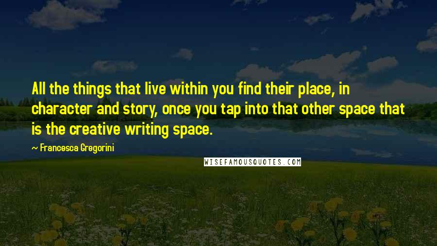 Francesca Gregorini Quotes: All the things that live within you find their place, in character and story, once you tap into that other space that is the creative writing space.