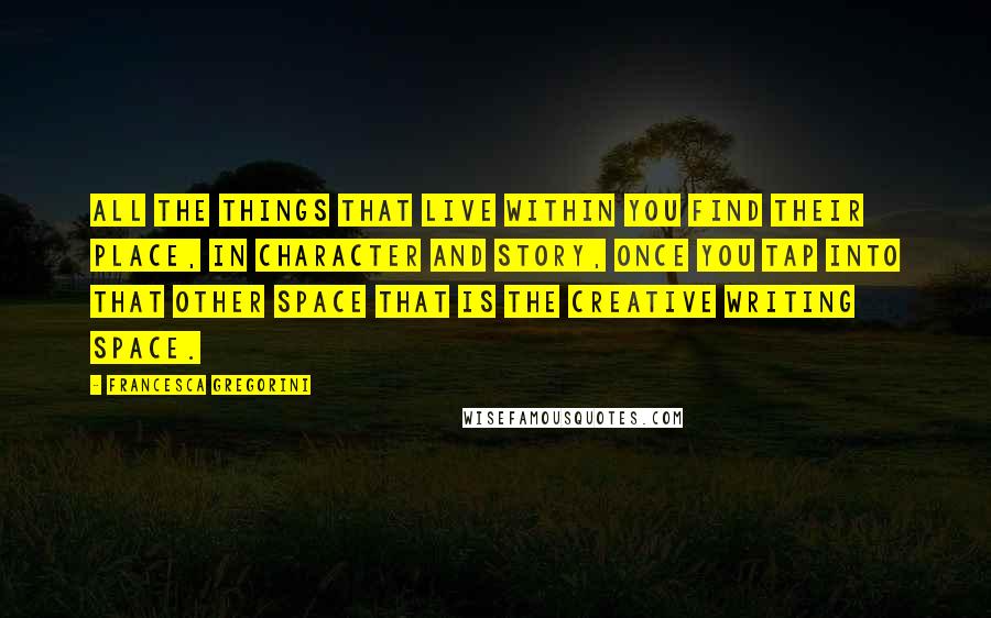 Francesca Gregorini Quotes: All the things that live within you find their place, in character and story, once you tap into that other space that is the creative writing space.