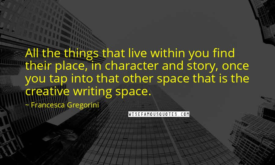 Francesca Gregorini Quotes: All the things that live within you find their place, in character and story, once you tap into that other space that is the creative writing space.