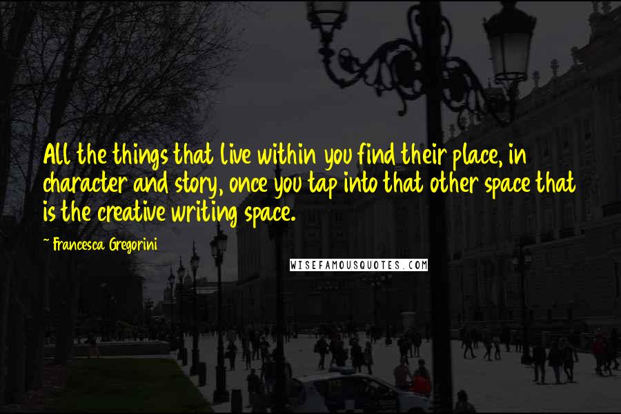 Francesca Gregorini Quotes: All the things that live within you find their place, in character and story, once you tap into that other space that is the creative writing space.