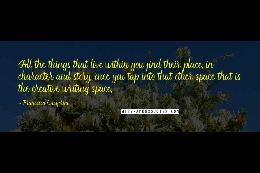 Francesca Gregorini Quotes: All the things that live within you find their place, in character and story, once you tap into that other space that is the creative writing space.