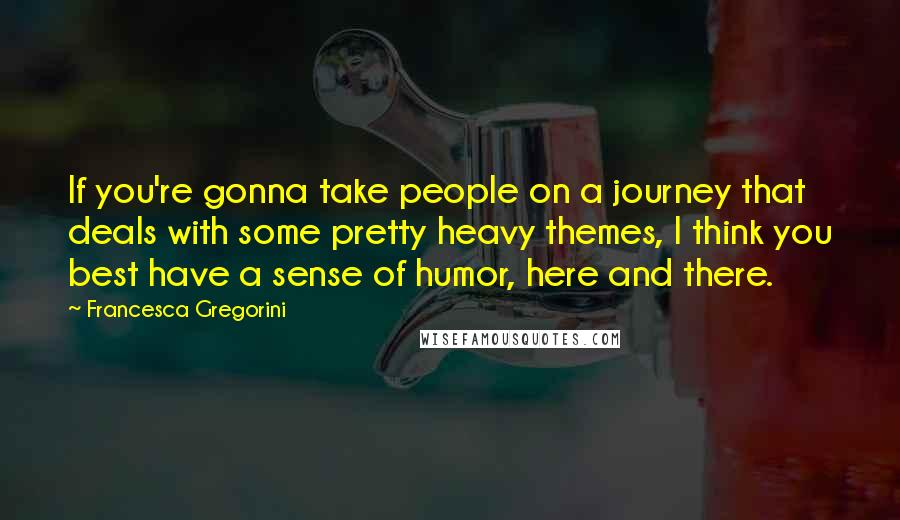 Francesca Gregorini Quotes: If you're gonna take people on a journey that deals with some pretty heavy themes, I think you best have a sense of humor, here and there.