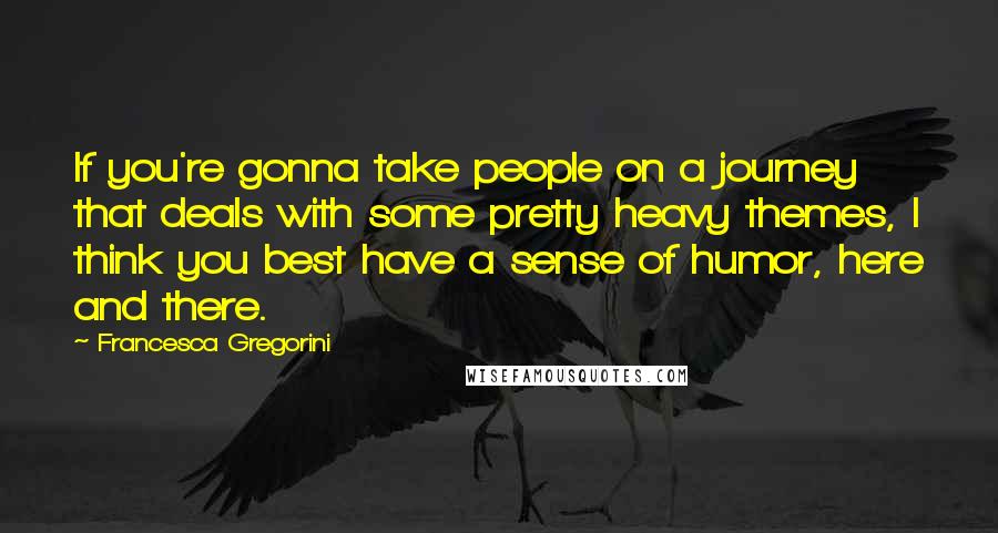 Francesca Gregorini Quotes: If you're gonna take people on a journey that deals with some pretty heavy themes, I think you best have a sense of humor, here and there.