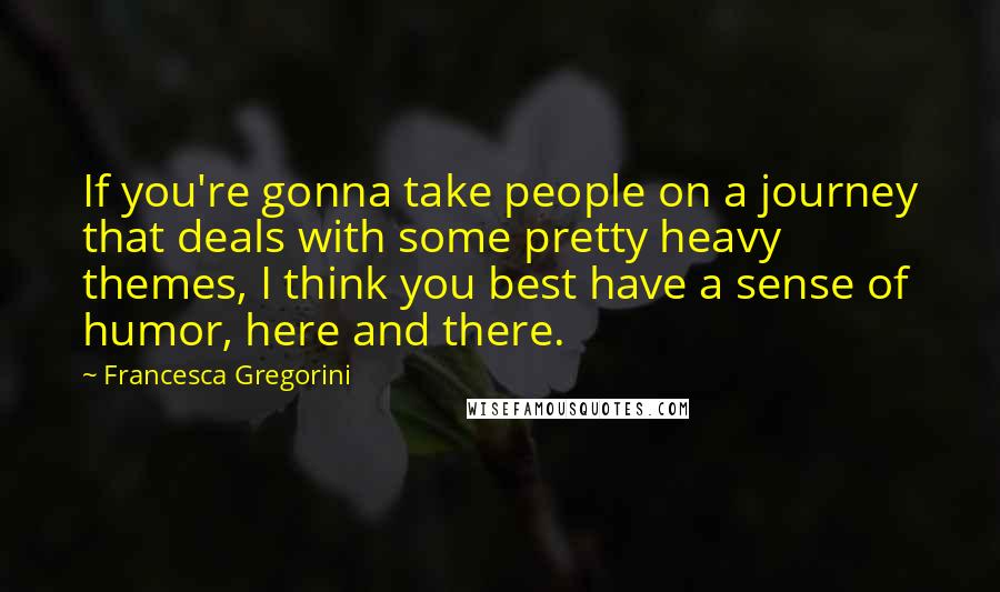 Francesca Gregorini Quotes: If you're gonna take people on a journey that deals with some pretty heavy themes, I think you best have a sense of humor, here and there.