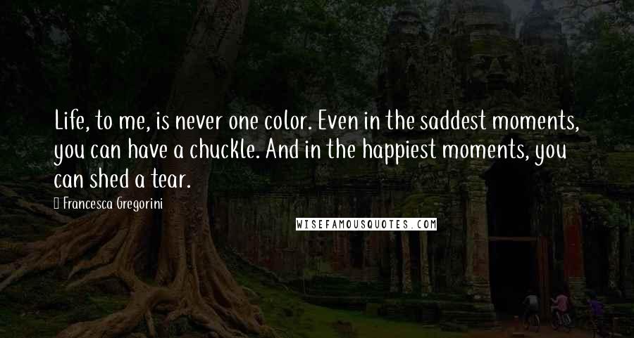 Francesca Gregorini Quotes: Life, to me, is never one color. Even in the saddest moments, you can have a chuckle. And in the happiest moments, you can shed a tear.