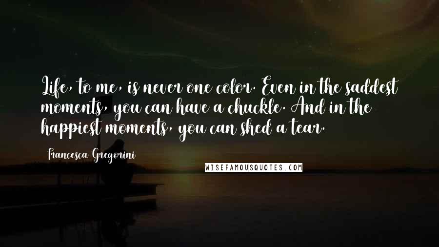 Francesca Gregorini Quotes: Life, to me, is never one color. Even in the saddest moments, you can have a chuckle. And in the happiest moments, you can shed a tear.