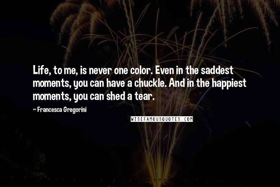Francesca Gregorini Quotes: Life, to me, is never one color. Even in the saddest moments, you can have a chuckle. And in the happiest moments, you can shed a tear.