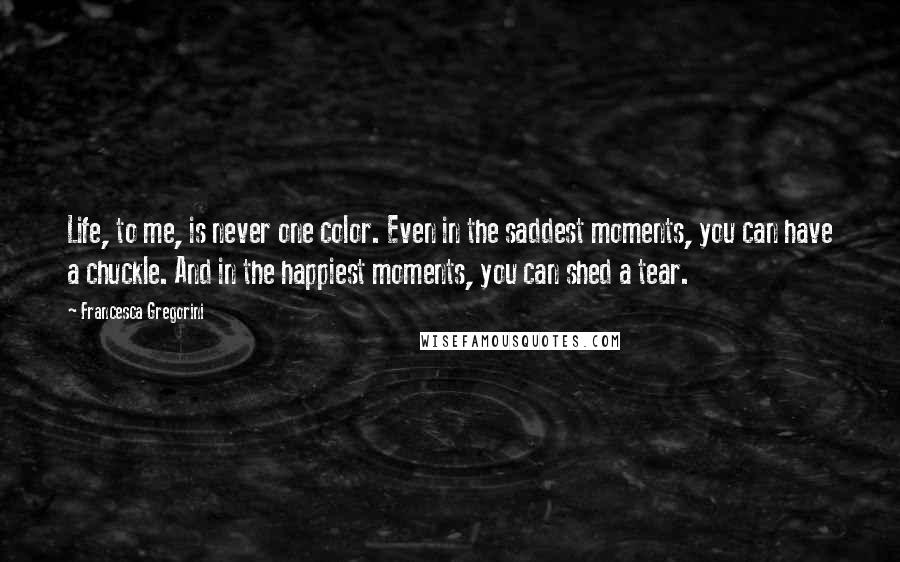 Francesca Gregorini Quotes: Life, to me, is never one color. Even in the saddest moments, you can have a chuckle. And in the happiest moments, you can shed a tear.