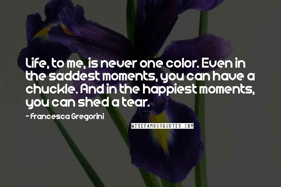 Francesca Gregorini Quotes: Life, to me, is never one color. Even in the saddest moments, you can have a chuckle. And in the happiest moments, you can shed a tear.