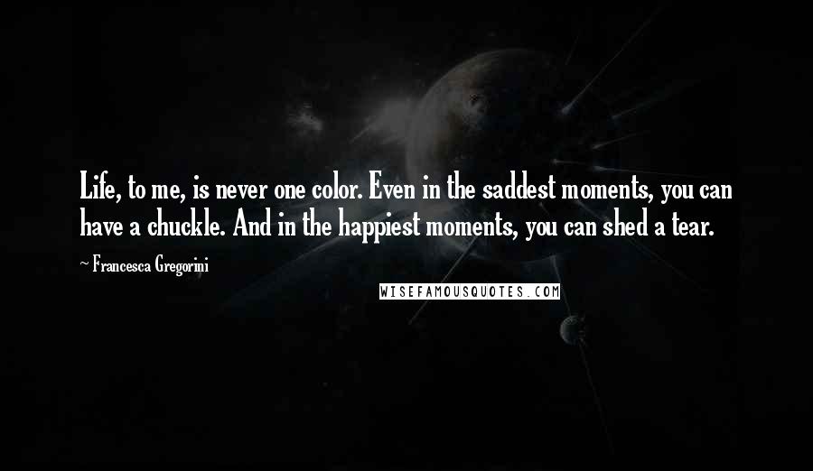 Francesca Gregorini Quotes: Life, to me, is never one color. Even in the saddest moments, you can have a chuckle. And in the happiest moments, you can shed a tear.