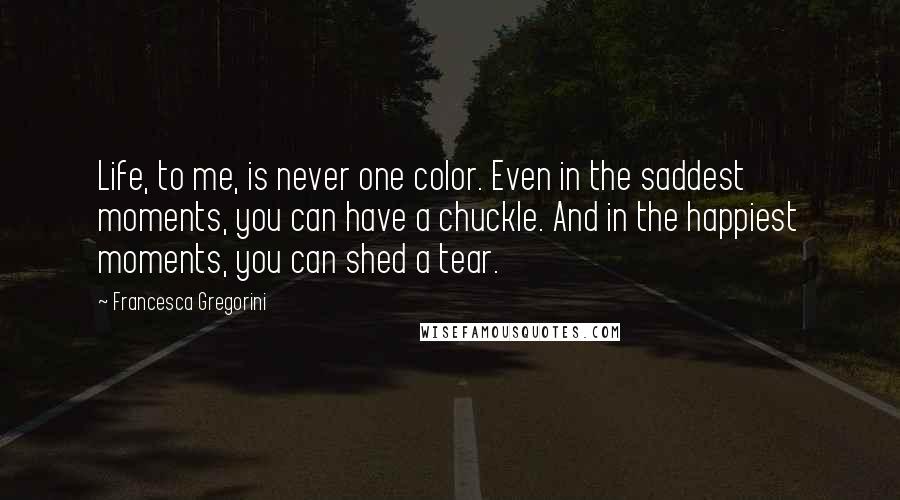 Francesca Gregorini Quotes: Life, to me, is never one color. Even in the saddest moments, you can have a chuckle. And in the happiest moments, you can shed a tear.