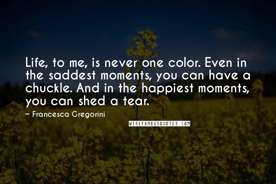 Francesca Gregorini Quotes: Life, to me, is never one color. Even in the saddest moments, you can have a chuckle. And in the happiest moments, you can shed a tear.