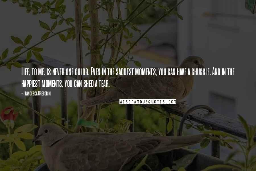 Francesca Gregorini Quotes: Life, to me, is never one color. Even in the saddest moments, you can have a chuckle. And in the happiest moments, you can shed a tear.