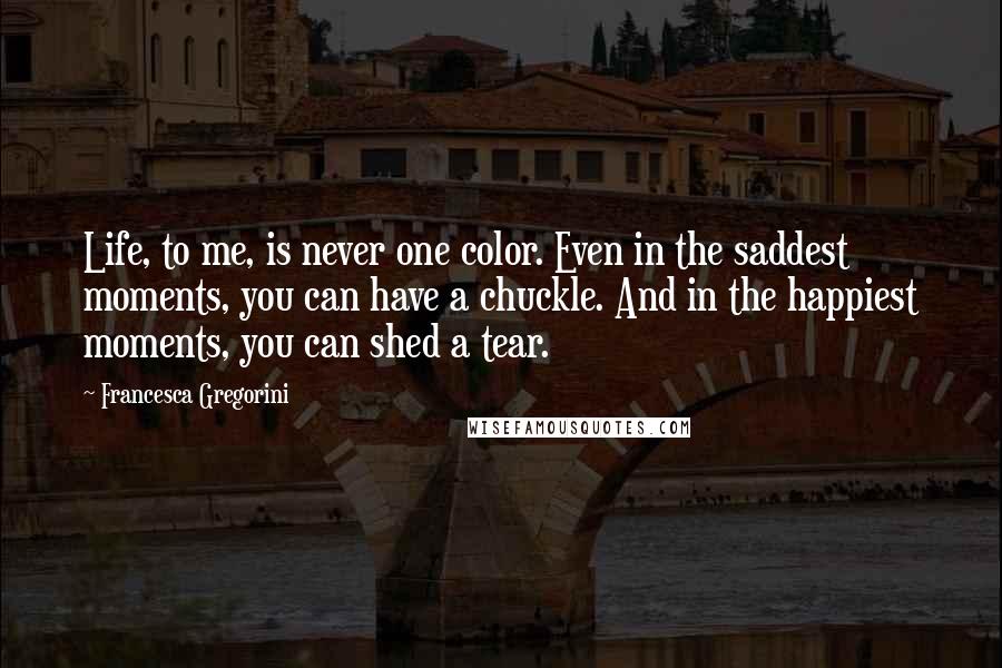 Francesca Gregorini Quotes: Life, to me, is never one color. Even in the saddest moments, you can have a chuckle. And in the happiest moments, you can shed a tear.