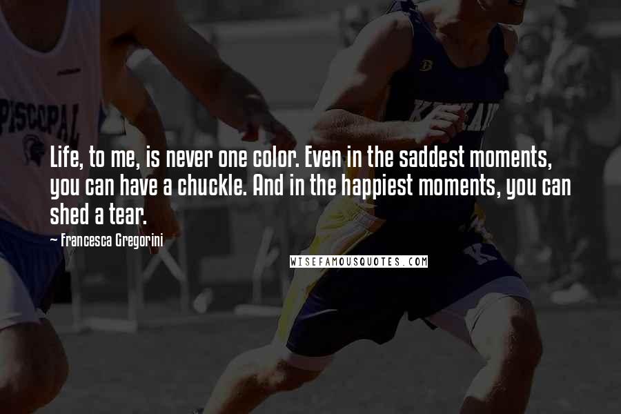 Francesca Gregorini Quotes: Life, to me, is never one color. Even in the saddest moments, you can have a chuckle. And in the happiest moments, you can shed a tear.