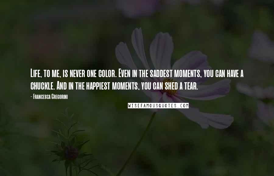 Francesca Gregorini Quotes: Life, to me, is never one color. Even in the saddest moments, you can have a chuckle. And in the happiest moments, you can shed a tear.