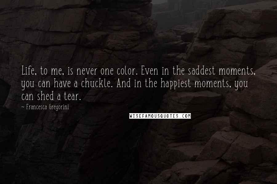 Francesca Gregorini Quotes: Life, to me, is never one color. Even in the saddest moments, you can have a chuckle. And in the happiest moments, you can shed a tear.