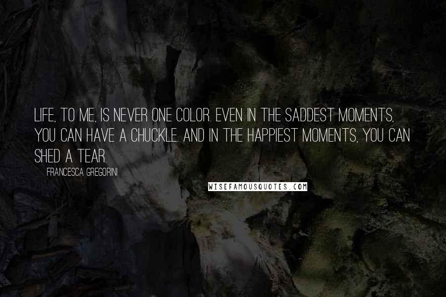 Francesca Gregorini Quotes: Life, to me, is never one color. Even in the saddest moments, you can have a chuckle. And in the happiest moments, you can shed a tear.