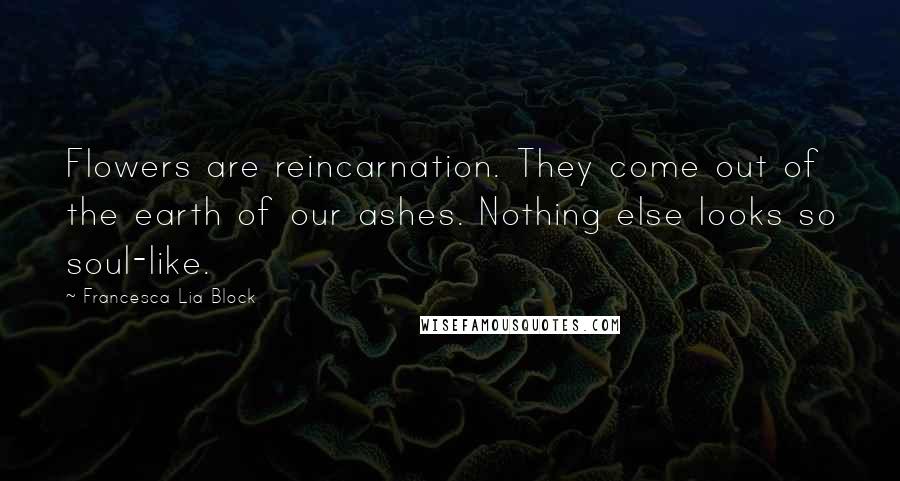 Francesca Lia Block Quotes: Flowers are reincarnation. They come out of the earth of our ashes. Nothing else looks so soul-like.